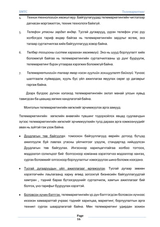 ХМТС
4.

Телемаркетинг

Техник технологийн хөгжил муу. Байгуулагуудад телемаркетингийн чиглэлээр
дагнасан мэргэжилтэн, техник технологи байхгүй.

5.

Телефон утасны зардал өндөр. Тусгай дугаарууд, үүрэн телефон утас руу
холбогдох тариф өндөр байгаа нь телемаркетингийн зардлыг өсгөж, энэ
талаар сурталчилгаа хийх байгууллагууд ховор байна.

6.

Төлбөр тооцооны систем хараахан хөгжөөгүй. Энэ нь шууд борлуулалт хийх
боломжгүй байгаа нь телемаркетингийн сурталчилгааны үр дүнг бууруулж,
телемаркетинг бүрэн утгаараа хэрэгжих боломжгүй байна.

7.

Телемаркетингийн талаар ямар нэгэн хуулийн зохицуулалт байхгүй. Үүнээс
шалтгаалж луйвардах, хууль бус үйл ажиллагаа явуулах сөрөг үр дагаврыг
гаргаж байна.
Дээрх бүгдээс дүгнэн хэлэхэд телемаркетингийн эхлэл манай улсын хувьд

тавигдсан ба цаашид хөгжих хандлагатай байна.
Монголын телемаркетингийн хөгжлийг эрчимжүүлэх арга замууд:
Телемаркетингийн

хөгжлийн өнөөгийн түвшинг тодорхойлох явцад судлаачдын

зүгээс телемаркетингийн хөгжлийг эрчимжүүлхийн тулд дараах арга хэмжээнүүдийг
авах нь зүйтэй гэж үзэж байна.
Дуудлагын төв байгуулах: томоохон байгууллагууд өөрийн дотоод бүтцэд
ажиллуулж буй лавлах утасны үйлчилгээг үзүүлж, стандартад нийцүүлсэн
Дуудлагын

төв

байгуулах.

Ингэсннэр

харилцагчтайгаа

холбоо

тогтоох,

мэддээлэл солилцоог бий болгосноор комïаниа хэрэглэгчээ мэдээллэр хангах,
сургах боломжийг олгосноор борлуулалтыг нэмэгдүүлэх шинэ боломж нээгдэнэ.
Тусгай дугааруудын үйл ажиллагааг өргөжүүлэх: Тусгай дугаар зөвхөн
хэрэглэгчийн лаьлагаанд хариу өгөөд зогсохгүй бизнесийн байгууллагуудтай
хамтран , тэдний бараа бүтээгдхүүнийг сурталчилж, хамтын ажиллагааг бий
болгох, үнэ тарифыг бууруулах хэрэгтэй.
Боловсон хүчин бэлтгэх: телемаркетингийн үр дүн бэлтгэгдсэн боловсон хүчнээс
ихээхэн хамааралтай учраас тэднийг харилцаа, маркетинг, борлуулалтын арга
техникт сургах шаардлагатай байна. Мөн телемаркетинг удирдан зохион
Page
16

 