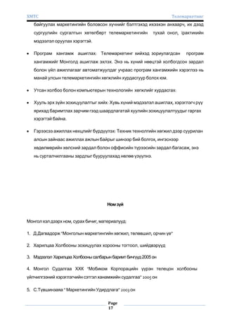 ХМТС

Телемаркетинг

байгуулах маркетингийн боловсон хүчнийг бэлтгэхэд ихээхэн анхаарч, их дээд
сургуулийн сургалтын хөтөлбөрт телемаркетингийн

тухай онол, ïрактикийн

мэдээлэл оруулах хэрэгтэй.
Програм хангамж ашиглах: Телемаркетинг хийхэд зориулагдсан

програм

хангамжийг Монголд ашиглаж эхлэх. Энэ нь хүний нөөцтэй холбогдсон зардал
болон үйл ажиллагааг автоматжуулдаг учраас програм хангамжийн хэрэглээ нь
манай улсын телемаркетингийн хөгжлийн хурдасгуур болох юм.
Утсан холбоо болон компьютерын технологийн хөгжлийг хурдасгах:
Хууль эрх зүйн зохицуулалтыг хийх: Хувь хүний мэдээлэл ашиглах, хэрэглэгч рүү
ярихад баримтлах зарчим гээд шаардлагатай хуулийн зохицуулалтуудыг гаргах
хэрэгтэй байна.
Гэрээсээ ажиллах нөхцлийг бүрдүүлэх: Техник технолгийн хөгжил дээр суурилан
алсын зайнаас ажиллах ажлын байрыг шинээр бий болгох, ингэснээр
хөдөлмөрийн хөлсний зардал болон оффисийн түрээсийн зардал багасаж, энэ
нь сурталчилгааны зардлыг бууруулахад нөлөө үзүүлнэ.

Ном зүй

Монгол хэл дээрх ном, сурах бичиг, материалууд:
1. Д.Дагвадорж "Монголын маркетингийн хөгжил, төлөвшил, орчин үе"
2. Харилцаа Холбооны зохицуулах хорооны тогтоол, шийдвэрүүд
3. Мэдээлэл Харилцаа Холбооны салбарын баримт бичгүүд 2005 он
4. Монгол Судалгаа ХХК "Мобиком Корпорацийн үүрэн телецон холбооны
үйлчилгээний хэрэглэгчийн сэтгэл ханамжийн судалгаа" 2005 он
5. С.Түвшинзаяа " Маркетингийн Удирдлага" 2003 он
Page
17

 