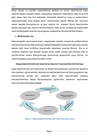 ХМТС

Телемаркетинг

Шууд хандах нь үүргийн худалдаагаар дамжих үе шатыг хэрэглэлгүй шууд
хэрэглэгчиддээ ханддаг учраас худалдааны мэдээлэл харилцааны маш үр дүнтэй
арга замын арга юм. Dell компаний санхүүгийн амжилтын нууц нь компьютерыг
худалдаалахдаа шууд хандах аргыг нэвтрүүлсэнд оршиж байгаа юм. Түүнчлэн
зарим төрлийн борлуулалтын үр дүнг үзүүлэх гол элемент болох хэрэглэгчийн
хувийн харилцах хаяг хангалттай биш байгаа ч веб гэх мэт интерактив мэдээллийн
шинэ хэлбэрүүдийг ашиглан энэ асуудлыг шийдвэрлэх боломжтой болж байна.
 Мэдээллийн сан
Компьютерийн хэрэглээний өсөлт, мэдээллийн сангийн хөгжилтэй холбоотойгоор
сурталчилгаа зохион байгуулагчид тодорхой бараа бүтээгдхүүний хувьд зах зээлдээ
зөвхөн хоѐр талыг холбосон мэдээллийн харилцааг ашиглах болсон. Энэ нь яг
тохирсон зорилтот зах зээлдээ хандах орчин үеийн шилдэг арга бөгөөд учир нь
сурталчилгааг зохион байгуулагчдад хэрэглэгчид мэдээллийг шууд ойлгох, гол
хэрэглэгчиддээ шууд хандах боломж олгоно.
Шууд маркетингийн үйл ажиллагаа явуулагч мэргэжлийн агентлагууд
Шууд маркетингийн үйл ажиллагаа нь бараа бүтээгдэхүүнээ сурталчлах захиалга
өгөх компани, сурталчилгааг хэрэгжүүлэх мэргэжлийн агентлаг буюу дуудлагын төв,
сурталчилгааг

хүлээн

явагдана.Компани

авч,

бараа

худалдан

авалт

бүтээгдэхүүнээ

хийх

хэрэглэгчдийн

сурталчлах захиалгыг

агентлаг буюу Call center-т өгнө.

Зураг 2. Шууд маркетингийн үйл ажиллагааны цикл

Page 4

хооронд

мэргэжлийн

 