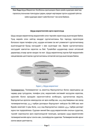 ХМТС

Телемаркетинг

Stan Rapp Шууд Маркетинг Холбооны оролцохдоо Одоо үеийн худалдан авагчид
гэрээсээ утасныхаа товчлуурыг даран, кредит картаараа түргэн шуурхай гүйлгээ
хийж худалдан авалт хийх боллоо” гэж хэлж байжээ.

Шууд маркетингийн арга хэрэгслүүд
Шууд хандах маркетингид мэдээллийн олон төрлийн хэрэгслүүд ашиглагдаж байна.
Үүнд жирийн олон нийтэд ханддаг сурталчилгааны бүх төрлүүд хэрэглэгдэж
болохоос гадна телефон утас, шуудан илгээмж гэх мэт уламжлалт сурталчилгаанд
ашиглагддаггүй бусад хэсгүүдийг ч мөн ашигладаг юм. Зарим сурталчилгааны
хэсгүүдийг хамтатган хэрэглэх нь бий. Тухайлбал шуудангаар санал илгээсний
дараагаар утсаар эргэж хандах гэх мэт. Шууд маркетингид хүргэж буй мэдээллийн
нөхцөлөөсөө шалтгаалан сурталчилгааны ялгаатай хэсгүүд ашиглагдаж байна.

Зураг 3. Шууд маркетинг
Телемаркетинг: Телемаркетинг нь ажилтны борлуулалтын болон харилцааны ур
чадвар дээр тулгуурлан, телефон утас, мэдээллийн системийг хослуулан хэрэглэж,
одоогийн болон ирээдүйн хэрэглэгчтэйгээ холбогдон, сурталчилгаа явуулж,
борлуулалтын орлогоо нэмэгдүүлэх нэг арга хэлбэр юм. 2003 онд Америкын зах зээлд
телемаркетингээр 315,3 тэрбум долларын борлуулалт хийгдсэн ба DМА-аас жил
бүрийн өсөлтийг 8 хувь болж, 2007 онд борлуулалтын хэмжээ 435,4 тэрбум долларт
хүрнэ гэж тодорхойлжээ. Судлаач миний бие шууд маркетингийн онолын судалгаа,
түүнийг хэрэгжүүлэх арга хэрэгсэлүүдтэй танилцаж, эдгээрээс шууд маркетингийн
телемаркетингийн аргыг сонгон авч, гүнзгийрүүлэн судаллаа. Телемаркетингийн аргыг
сонгон авсан шалтгаан нь:
Page 5

 