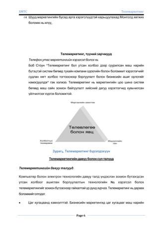 ХМТС

Телемаркетинг

 Шууд маркетингийн бусад арга хэрэгслүүдтэй харьцуулахад Монголд хөгжих
боломж нь илүү,

Телемаркетинг, түүний зарчмууд
Телефон утас маркетингийн хэрэгсэл болох нь
Боб Стоун “Телемаркетинг бол утсан холбоо дээр суурилсан маш нарийн
бүтэцтэй систем бөгөөд тухайн компани одоогийн болон боломжит хэрэглэгчийг
судлан нягт холбоо тогтоосноор борлуулалт болон бизнесийн ашиг орлогийг
нэмэгдүүлдэг" гэж хэлжээ. Телемаркетинг нь маркетингийн цоо шинэ систем
бөгөөд маш сайн зохион байгуулалт хийсний дагуу хэрэглэгчид хувьчилсан
үйлчилгээг хүргэх боломжтой.

Зураг4. Телемаркетинг бүрэлдэхүүн
Телемаркетингийн давуу болон сул талууд
Телемаркетингийн давуу талууд:
Компьютер болон электрон технологийн давуу талд үндэслэн зохион бүтээгдсэн
утсан

холбоог

ашиглан

борлуулалтын

технологийн

N1

хэрэгсэл

болох

телемаркетингийг зохион бүтээснээр гайхалтай үр дүнд хүрчээ. Телемаркетинг нь дараах
боломжийг олгодог.
Цаг хугацаанд хэмнэлттэй. Бизнесийн маркетингид цаг хугацааг маш нарийн

Page 6

 