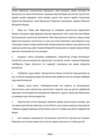 ХМТС

Телемаркетинг

зохион байгуулан тооцоолсноор борлуулалт хийх боломжит цагийг ихэсгэдэг ба
борлуулалтын ажилтан боломжит худалдан авагчид бараа үйлчилгээг сурталчлах
өдрийн цагийн хуваарийг эхлэх мөчөөс дуусах мөч хүртэл нарийн тооцсоноор
амжилттай борлуулалт хийн борлуулалт бодитоор нэмэгдүүлж, зардлыг багасгах
боломжтой болдог.
Хямд үнэ. Газар зүйн байршлаас үл хамааран хэрэглэгчийн мэдээллийн
баазад тулгуурлан хямд зардлаар ашигтай харилцагчыг олох, шинэ зах зээлд бараа
бүтээгдэхүүнээ сурталчлах боломжтой. Мөн борлуулалтын ажилтны хувьд утсаар
бараа бүтээгдэхүүн сурталчлах нь маш уян хатан боломжит арга барилын нэгд
тооцогддог учраас утсаар хэрэглэгчийн талаар мэдээлэл авахын тулд хэрэглэгчтэй
харилцах цагийг маш сайн тооцоолж бараа бүтээгдхүүний үнэ тариф торуулж болох
өөрчлөлт, боломжийг нэгтгэн шалгадаг.
Асуудлыг түргэн хугацаанд шийдвэрлэх. Хэрэглэгчид утсаар бүтээгдхүүн
үйлчилгээг сурталчлахдаа бүх мэдээллийг системтэй, энгийн тодорхой байдлаар
тайлбарлан, бүрэн ойлголтыг өгч чадаагүй тохиолдолд нэн даруй залруулах
боломжтой.
Төлбөрийг шууд хийдэг. Борлуулалтын бусад системтэй харьцуулахад үр
дүн нь богино хугацаанд илэрдэг ба хэрэглэгчийн захиалгыг авч нэгтгэснээр төлбөрийг
шууд хийх боломжтой.
Хамрах хүрээ өргөн. Телемаркетингийн гол зорилго нь бүтээгдэхүүн
үйлчилгээгээ шинэ хэрэглэгчид сурталчилан тэдэнтэй илүү үр дүнтэй найдвартай
харилцаа тогтоож бараа бүтээгдэхүүнийг борлуулж дуусах, газар зүйн байршлаас
үл хамааран хүрч үйлчлэх явдал юм.
Хэрэглэгчтэй тогтоох харилцаа. Хэрэглэгч заавал үйлчилгээний танхимд ирж
цаг заваа үрэлгүйгээр харилцаа тогтоох болон нүүр нүүрээ харалцан харьцдаггүй
ч байнгын шударга харилцаа тогтоох, болон outbound-н талаар илүү ойлголт мэдээлэлтэй
болдог.
Цаг агаараас хамаарахгүй. Бүтээгдэхүүн үйлчилгээг хүргэхэд цаг агаарын
байдлаас шалтгаалан ямар нэгэн саатал гардаггүйгээрээ ач холбогдолтой.

Page 7

 