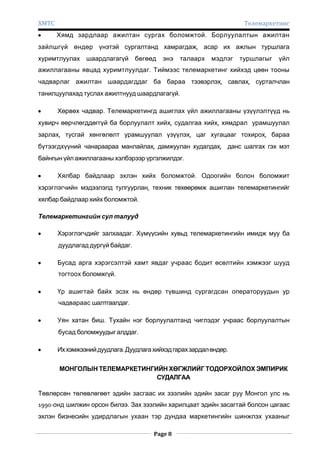 ХМТС

Телемаркетинг
Хямд зардлаар ажилтан сургах боломжтой. Борлуулалтын ажилтан

зайлшгүй өндөр үнэтэй сургалтанд хамрагдаж, асар их ажлын туршлага
хуримтлуулах шаардлагагүй

бөгөөд

энэ

талаарх

мэдлэг

туршлагыг

үйл

ажиллагааны явцад хуримтлуулдаг. Тиймээс телемаркетинг хийхэд цөөн тооны
чадварлаг ажилтан шаардагддаг ба бараа тээвэрлэх, савлах, сурталчлан
танилцуулахад туслах ажилтнууд шаардлагагүй.
Хөрвөх чадвар. Телемаркетингд ашиглах үйл ажиллагааны үзүүлэлтүүд нь
хувирч өөрчлөгддөггүй ба борлуулалт хийх, судалгаа хийх, хямдрал урамшуулал
зарлах, тусгай хөнгөлөлт урамшуулал үзүүлэх, цаг хугацааг тохирох, бараа
бүтээгдхүүний чанараараа манлайлах, дамжуулан худалдах, данс шалгах гэх мэт
байнгын үйл ажиллагааны хэлбэрээр үргэлжилдэг.
Хялбар байдлаар эхлэн хийх боломжтой. Одоогийн болон боломжит
хэрэглэгчийн мэдээлэлд тулгуурлан, техник төхөөрөмж ашиглан телемаркетингийг
хялбар байдлаар хийх боломжтой.
Телемаркетингийн сул талууд
Хэрэглэгчдийг залхаадаг. Хүмүүсийн хувьд телемаркетингийн имидж муу ба
дуудлагад дургүй байдаг.
Бусад арга хэрэгсэлтэй хамт явдаг учраас бодит өсөлтийн хэмжээг шууд
тогтоох боломжгүй.
Үр ашигтай байх эсэх нь өндөр түвшинд сургагдсан операторуудын ур
чадвараас шалтгаалдаг.
Уян хатан биш. Тухайн нэг борлуулалтанд чиглэдэг учраас борлуулалтын
бусад боломжуудыг алддаг.
Их хэмжээний дуудлага. Дуудлага хийхэд гарах зардал өндөр.
МОНГОЛЫН ТЕЛЕМАРКЕТИНГИЙН ХӨГЖЛИЙГ ТОДОРХОЙЛОХ ЭМПИРИК
СУДАЛГАА
Төвлөрсөн төлөвлөгөөт эдийн засгаас их зээлийн эдийн засаг руу Монгол улс нь
1990-онд шилжин орсон билээ. Зах зээлийн харилцаат эдийн засагтай болсон цагаас
эхлэн бизнесийн удирдлагын ухаан тэр дундаа маркетингийн шинжлэх ухааныг
Page 8

 