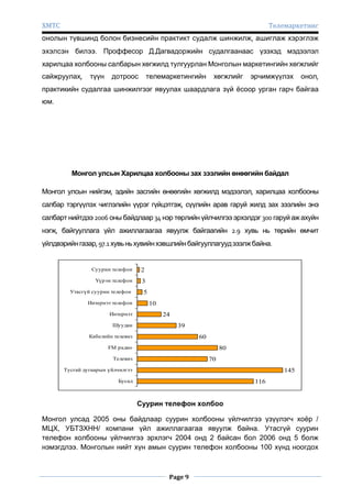 ХМТС

Телемаркетинг

онолын түвшинд болон бизнесийн практикт судалж шинжилж, ашиглаж хэрэглэж
эхэлсэн билээ. Проффесор Д.Дагвадоржийн судалгаанаас үзэхэд мэдээлэл
харилцаа холбооны салбарын хөгжилд тулгуурлан Монголын маркетингийн хөгжлийг
сайжруулах,

түүн

дотроос

телемаркетингийн

хөгжлийг

эрчимжүүлэх

онол,

практикийн судалгаа шинжилгээг явуулах шаардлага зүй ѐсоор урган гарч байгаа
юм.

Монгол улсын Харилцаа холбооны зах зээлийн өнөөгийн байдал
Монгол улсын нийгэм, эдийн засгийн өнөөгийн хөгжилд мэдээлэл, харилцаа холбооны
салбар тэргүүлэх чиглэлийн үүрэг гүйцэтгэж, сүүлийн арав гаруй жилд зах зээлийн энэ
салбарт нийтдээ 2006 оны байдлаар 34 нэр төрлийн үйлчилгээ эрхэлдэг 300 гаруй аж ахуйн
нэгж, байгууллага үйл ажиллагаагаа явуулж байгаагийн 2.9 хувь нь төрийн өмчит
үйлдвэрийн газар, 97.1 хувь нь хувийн хэвшлийн байгууллагууд эзэлж байна.

Суурин телефон

2

Үүрэн телефон

3

Утасгүй суурин телефон
Интернэт телефон
Интернэт
Шуудан

5
10
24
39

Кабелийн телевиз

60

FM радио

80

Телевиз

70

Тусгай дугаарын үйлчилгээ

145

Бусад

116

Суурин телефон холбоо
Монгол улсад 2005 оны байдлаар суурин холбооны үйлчилгээ үзүүлэгч хоѐр /
МЦХ, УБТЗХНН/ компани үйл ажиллагаагаа явуулж байна. Утасгүй суурин
телефон холбооны үйлчилгээ эрхлэгч 2004 онд 2 байсан бол 2006 онд 5 болж
нэмэгдлээ. Монголын нийт хүн амын суурин телефон холбооны 100 хүнд ноогдох

Page 9

 