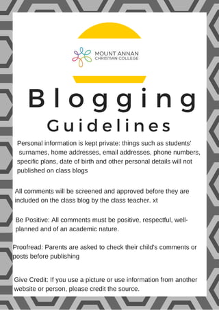 B l o g g i n g
Guidelines
Personal information is kept private: things such as students'
surnames, home addresses, email addresses, phone numbers,
specific plans, date of birth and other personal details will not
published on class blogs
All comments will be screened and approved before they are
included on the class blog by the class teacher. xt
Be Positive: All comments must be positive, respectful, well-
planned and of an academic nature.
Proofread: Parents are asked to check their child's comments or
posts before publishing
Give Credit: If you use a picture or use information from another
website or person, please credit the source.
 