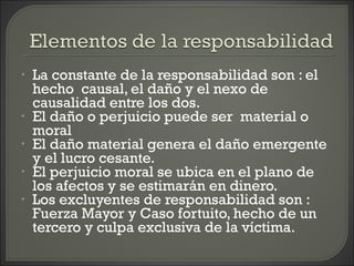 • La constante de la responsabilidad son : el
hecho causal, el daño y el nexo de
causalidad entre los dos.
• El daño o perjuicio puede ser material o
moral
• El daño material genera el daño emergente
y el lucro cesante.
• El perjuicio moral se ubica en el plano de
los afectos y se estimarán en dinero.
• Los excluyentes de responsabilidad son :
Fuerza Mayor y Caso fortuito, hecho de un
tercero y culpa exclusiva de la víctima.
 