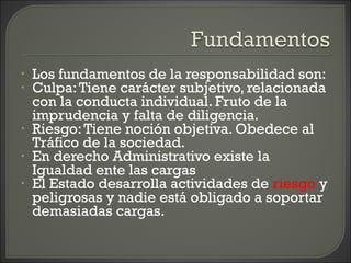 • Los fundamentos de la responsabilidad son:
• Culpa:Tiene carácter subjetivo, relacionada
con la conducta individual. Fruto de la
imprudencia y falta de diligencia.
• Riesgo:Tiene noción objetiva. Obedece al
Tráfico de la sociedad.
• En derecho Administrativo existe la
Igualdad ente las cargas
• El Estado desarrolla actividades de riesgo y
peligrosas y nadie está obligado a soportar
demasiadas cargas.
 