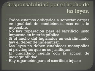 • Todos estamos obligados a soportar cargas
en igualdad de condiciones, más no a lo
imposible.
• No hay reparación para el sacrificio justo
impuesto en interés público
• Si el hecho del legislador es extralimitado,
hay el deber de indemnizar.
• Las leyes no deben establecer monopolios
ni privilegios que no se justifiquen
• El ciudadano cuenta con la acción de
inexequibilidad
• Hay reparación para el sacrificio injusto
 