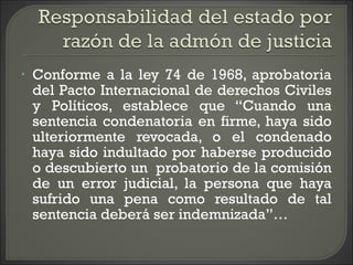 • Conforme a la ley 74 de 1968, aprobatoria
del Pacto Internacional de derechos Civiles
y Políticos, establece que “Cuando una
sentencia condenatoria en firme, haya sido
ulteriormente revocada, o el condenado
haya sido indultado por haberse producido
o descubierto un probatorio de la comisión
de un error judicial, la persona que haya
sufrido una pena como resultado de tal
sentencia deberá ser indemnizada”…
 