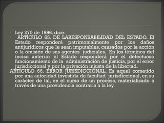 • Ley 270 de 1996. dice:
• ARTÍCULO 65. DE LARESPONSABILIDAD DEL ESTADO. El
Estado responderá patrimonialmente por los daños
antijurídicos que le sean imputables, causados por la acción
o la omisión de sus agentes judiciales. En los términos del
inciso anterior el Estado responderá por el defectuoso
funcionamiento de la administración de justicia, por el error
jurisdiccional y por la privación injusta de la libertad.
ARTÍCULO 66. ERROR JURISDICCIONAL. Es aquel cometido
por una autoridad investida de facultad jurisdiccional, en su
carácter de tal, en el curso de un proceso, materializado a
través de una providencia contraria a la ley.
 