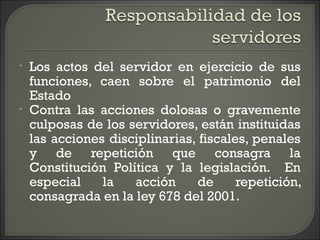 • Los actos del servidor en ejercicio de sus
funciones, caen sobre el patrimonio del
Estado
• Contra las acciones dolosas o gravemente
culposas de los servidores, están instituidas
las acciones disciplinarias, fiscales, penales
y de repetición que consagra la
Constitución Política y la legislación. En
especial la acción de repetición,
consagrada en la ley 678 del 2001.
 