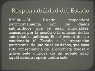  ART.90.—El Estado responderá
patrimonialmente por los daños
antijurídicos que le sean imputables,
causados por la acción o la omisión de las
autoridades públicas. En el evento de ser
condenado el Estado a la reparación
patrimonial de uno de tales daños, que haya
sido consecuencia de la conducta dolosa o
gravemente culposa de un agente suyo,
aquél deberá repetir contra este
 