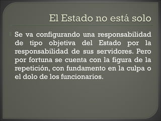  Se va configurando una responsabilidad
de tipo objetiva del Estado por la
responsabilidad de sus servidores. Pero
por fortuna se cuenta con la figura de la
repetición, con fundamento en la culpa o
el dolo de los funcionarios.
 