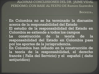 • En Colombia no se ha terminado la discusión
acerca de la responsabilidad del Estado
• El estudio de la responsabilidad del Estado en
Colombia se extiende a todos los campos
• La construcción de la teoría de la
responsabilidad del Estado en Colombia pasa
por los aportes de la jurisprudencia.
• En Colombia han influido en la construcción de
la teoría de la responsabilidad, el derecho
francés ( Falla del Servicio) y el español ( daño
antijurídico)
 