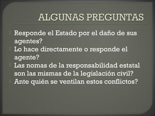  Responde el Estado por el daño de sus
agentes?
 Lo hace directamente o responde el
agente?
 Las nomas de la responsabilidad estatal
son las mismas de la legislación civil?
 Ante quién se ventilan estos conflictos?
 