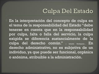  En la interpretación del concepto de culpa en
el tema de la responsabilidad del Estado “debe
tenerse en cuenta que en la responsabilidad
por culpa, falta o falla del servicio, la culpa
exigida se diferencia sustancialmente de la
culpa del derecho común.” ( Libardo Rodríguez)… En
derecho administrativo, no es subjetiva de un
individuo, ya que puede ser funcional, orgánica
o anónima, atribuible a la administración.
 