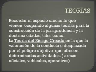  Recordar el espacio creciente que
vienen ocupando algunas teorías para la
construcción de la jurisprudencia y la
doctrina citadas, tales como:
 La Teoría del Riesgo Creado en la que la
valoración de la conducta e desplazada
por el peligro objetivo que ofrecen
determinadas actividades. ( armas
oficiales, vehículos, operativos)
 