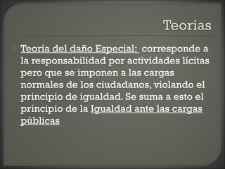  Teoría del daño Especial: corresponde a
la responsabilidad por actividades lícitas
pero que se imponen a las cargas
normales de los ciudadanos, violando el
principio de igualdad. Se suma a esto el
principio de la Igualdad ante las cargas
públicas
 