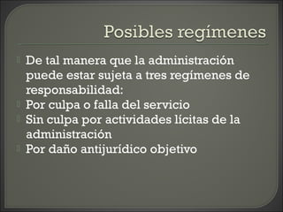  De tal manera que la administración
puede estar sujeta a tres regímenes de
responsabilidad:
 Por culpa o falla del servicio
 Sin culpa por actividades lícitas de la
administración
 Por daño antijurídico objetivo
 