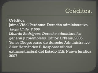  Créditos:
 Jaime Vidal Perdomo: Derecho administrativo.
 Legis Chile  2.000
 Libardo Rodríguez: Derecho administrativo
general y colombiano. Editorial Tenis, 2005
 Yunes Diego: curso de derecho Administrativo
 Alier Hernández E. Responsabilidad
extracontractual del Estado. Edi. Nueva Jurídica
2007
 