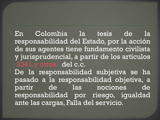  En Colombia la tesis de la
responsabilidad del Estado, por la acción
de sus agentes tiene fundamento civilista
y jurisprudencial, a partir de los artículos
2341.y otros. del c.c.
 De la responsabilidad subjetiva se ha
pasado a la responsabilidad objetiva, a
partir de las nociones de
responsabilidad por riesgo, igualdad
ante las cargas, Falla del servicio.
 