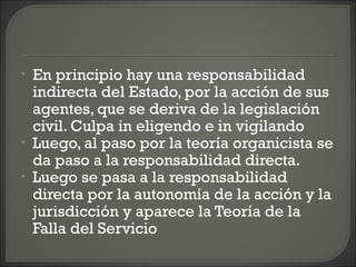 • En principio hay una responsabilidad
indirecta del Estado, por la acción de sus
agentes, que se deriva de la legislación
civil. Culpa in eligendo e in vigilando
• Luego, al paso por la teoría organicista se
da paso a la responsabilidad directa.
• Luego se pasa a la responsabilidad
directa por la autonomía de la acción y la
jurisdicción y aparece la Teoría de la
Falla del Servicio
 