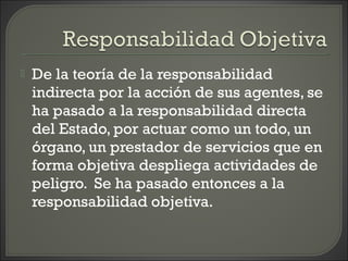 De la teoría de la responsabilidad
indirecta por la acción de sus agentes, se
ha pasado a la responsabilidad directa
del Estado, por actuar como un todo, un
órgano, un prestador de servicios que en
forma objetiva despliega actividades de
peligro. Se ha pasado entonces a la
responsabilidad objetiva.
 