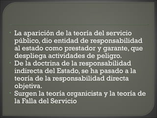 • La aparición de la teoría del servicio
público, dio entidad de responsabilidad
al estado como prestador y garante, que
despliega actividades de peligro.
• De la doctrina de la responsabilidad
indirecta del Estado, se ha pasado a la
teoría de la responsabilidad directa
objetiva.
• Surgen la teoría organicista y la teoría de
la Falla del Servicio
 