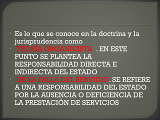 • Es lo que se conoce en la doctrina y la
jurisprudencia como
• TEORÍA ORGANICISTA . EN ESTE
PUNTO SE PLANTEA LA
RESPONSABILIDAD DIRECTA E
INDIRECTA DEL ESTADO
• DE LA FALLA DEL SERVICIO. SE REFIERE
A UNA RESPONSABILIDAD DEL ESTADO
POR LA AUSENCIA O DEFICIENCIA DE
LA PRESTACIÓN DE SERVICIOS
 