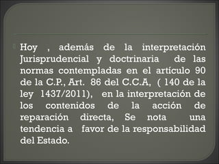  Hoy , además de la interpretación
Jurisprudencial y doctrinaria de las
normas contempladas en el artículo 90
de la C.P., Art. 86 del C.C.A, ( 140 de la
ley 1437/2011), en la interpretación de
los contenidos de la acción de
reparación directa, Se nota una
tendencia a favor de la responsabilidad
del Estado.
 