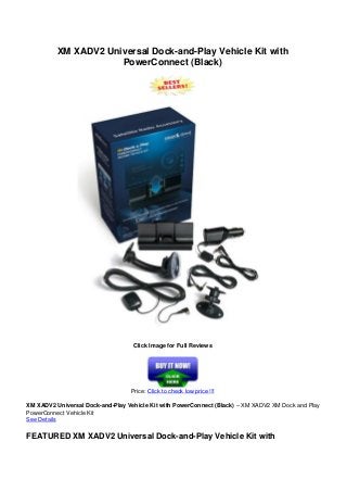 XM XADV2 Universal Dock-and-Play Vehicle Kit with
PowerConnect (Black)
Click Image for Full Reviews
Price: Click to check low price !!!
XM XADV2 Universal Dock-and-Play Vehicle Kit with PowerConnect (Black) – XM XADV2 XM Dock and Play
PowerConnect Vehicle Kit
See Details
FEATURED XM XADV2 Universal Dock-and-Play Vehicle Kit with
 