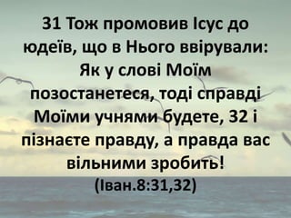 31 Тож промовив Ісус до
юдеїв, що в Нього ввірували:
Як у слові Моїм
позостанетеся, тоді справді
Моїми учнями будете, 32 і...