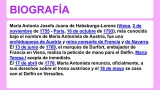 BIOGRAFÍA 
María Antonia Josefa Juana de Habsburgo-Lorena (Viena, 2 de 
noviembre de 1755 - París, 16 de octubre de 1793), más conocida 
bajo el nombre de María Antonieta de Austria, fue una 
archiduquesa de Austria y reina consorte de Francia y de Navarra. 
El 13 de junio de 1769, el marqués de Durfort, embajador de 
Francia en Viena, realiza la petición de mano para el Delfín. María 
Teresa I acepta de inmediato. 
El 17 de abril de 1770, María Antonieta renuncia, oficialmente, a 
sus derechos sobre el trono austríaco y el 16 de mayo se casa 
con el Delfín en Versalles. 
 