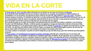 VIDA EN LA CORTE 
El 10 de mayo de 1774, Luis XVI y María Antonieta se convierten en los reyes de Francia y de Navarra. 
Se la acusa de tener amantes e incluso de mantener relaciones con mujeres; de despilfarrar el dinero público en 
frivolidades o en sus favoritos; de seguirle el juego a Austria. En julio de 1785 estalla el «caso del collar»: el joyero 
Bohmer reclama a la Reina 1,5 millones de libras por un collar de diamantes. María Antonieta toma conciencia, por fin, de 
su impopularidad y trata de reducir sus gastos, especialmente los de su mansión, lo que provoca nuevas críticas y un 
gran escándalo en la Corte cuando sus favoritos se ven privados de sus cargos. 
Es acusada de estar en el origen de la política anti-parlamentaria de Luis XVI y de nombrar y destituir a los ministros. 
En julio, Luis XVI destituye a Necker. La Reina quema sus papeles y recoge sus diamantes, trata de convencer al Rey 
para dejar Versalles e ir a una plaza fuerte segura, lejos de París. Desde el 14 de julio un registro de proscripción circula 
por París. Los favoritos de la Reina están en primer lugar y la cabeza de la Reina tiene fijado el precio. Se la acusa de 
querer hacer saltar el Parlamento con una bomba y de mandar a las tropas sobre París. 
Los reyes realizan un banquete, el pueblo se siente indignado ya que les falta el pan para vivir mientras que ellos gastan 
el dinero. 
El 5 de octubre una manifestación de mujeres se dirige a Versalles pidiendo pan y diciendo que van en busca del 
«panadero» (el Rey), la «panadera» (la Reina) y el «pequeño aprendiz» (el Delfín). Al día siguiente, por la mañana, los 
amotinados, armados con picos y cuchillos, entran en el palacio, matan a dos guardias de corps y amenazan a la familia 
real, que se ve obligada a regresar a París escoltada por las tropas del Marqués de La Fayette y los amotinados. Durante 
el trayecto se lanzan amenazas contra la Reina e incluso le enseñan una cuerda prometiéndole una farola en la capital 
para colgarla. 
 