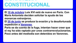 MONARQUÍA 
CONSTITUCIONAL 
El 10 de octubre Luis XVI está de nuevo en París. Con 
María Antonieta deciden solicitar la ayuda de los 
monarcas extranjeros. 
El 20 de junio se produce la evasión y la desafortunada 
expedición a Varennes. 
París se da cuenta de la fuga, intentan hacer creer que 
el rey ha sido raptado por unos contrarrevolucionarios. 
Poco antes del mediodía son detenidos en Varennes. 
 