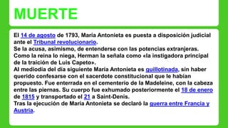 MUERTE 
El 14 de agosto de 1793, María Antonieta es puesta a disposición judicial 
ante el Tribunal revolucionario. 
Se la acusa, asimismo, de entenderse con las potencias extranjeras. 
Como la reina lo niega, Herman la señala como «la instigadora principal 
de la traición de Luis Capeto». 
Al mediodía del día siguiente María Antonieta es guillotinada, sin haber 
querido confesarse con el sacerdote constitucional que le habían 
propuesto. Fue enterrada en el cementerio de la Madeleine, con la cabeza 
entre las piernas. Su cuerpo fue exhumado posteriormente el 18 de enero 
de 1815 y transportado el 21 a Saint-Denis. 
Tras la ejecución de María Antonieta se declaró la guerra entre Francia y 
Austria. 
