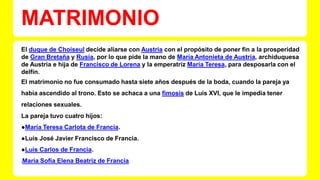 MATRIMONIO 
El duque de Choiseul decide aliarse con Austria con el propósito de poner fin a la prosperidad 
de Gran Bretaña y Rusia, por lo que pide la mano de María Antonieta de Austria, archiduquesa 
de Austria e hija de Francisco de Lorena y la emperatriz María Teresa, para desposarla con el 
delfín. 
El matrimonio no fue consumado hasta siete años después de la boda, cuando la pareja ya 
había ascendido al trono. Esto se achaca a una fimosis de Luis XVI, que le impedía tener 
relaciones sexuales. 
La pareja tuvo cuatro hijos: 
●María Teresa Carlota de Francia. 
●Luis José Javier Francisco de Francia. 
●Luis Carlos de Francia. 
●María Sofía Elena Beatriz de Francia. 
 