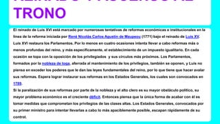 REINADO Y ASCENSO AL 
TRONO 
El reinado de Luis XVI está marcado por numerosas tentativas de reformas económicas e institucionales en la 
línea de la reforma iniciada por René Nicolás Carlos Agustín de Maupeou (1771) bajo el reinado de Luis XV. 
Luis XVI restaura los Parlamentos. Por lo menos en cuatro ocasiones intenta llevar a cabo reformas más o 
menos profundas del reino, y más específicamente, el establecimiento de un impuesto igualitario. En cada 
ocasión se topa con la oposición de los privilegiados y sus círculos más próximos. Los Parlamentos, 
formados por la nobleza de toga, aferrada al mantenimiento de los privilegios, también se oponen, y Luis no 
piensa en exceder los poderes que le dan las leyes fundamentales del reino, por lo que tiene que hacer avalar 
sus reformas. Espera lograr instaurar sus reformas en los Estados Generales, los cuales son convocados en 
1789. 
Si la paralización de sus reformas por parte de la nobleza y el alto clero es su mayor obstáculo político, su 
mayor problema económico es el creciente déficit. Entonces piensa que la única forma de acabar con él es 
tomar medidas que comprometan los privilegios de las clases altas. Los Estados Generales, convocados por 
su primer ministro para intentar llevarlas a cabo lo más apaciblemente posible, escapan rápidamente de su 
control. 
 