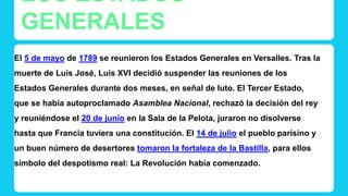 LOS ESTADOS 
GENERALES 
El 5 de mayo de 1789 se reunieron los Estados Generales en Versalles. Tras la 
muerte de Luis José, Luis XVI decidió suspender las reuniones de los 
Estados Generales durante dos meses, en señal de luto. El Tercer Estado, 
que se había autoproclamado Asamblea Nacional, rechazó la decisión del rey 
y reuniéndose el 20 de junio en la Sala de la Pelota, juraron no disolverse 
hasta que Francia tuviera una constitución. El 14 de julio el pueblo parisino y 
un buen número de desertores tomaron la fortaleza de la Bastilla, para ellos 
símbolo del despotismo real: La Revolución había comenzado. 
 