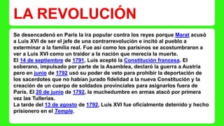 LA REVOLUCIÓN 
Se desencadenó en París la ira popular contra los reyes porque Marat acusó 
a Luis XVI de ser el jefe de una contrarrevolución e incitó al pueblo a 
exterminar a la familia real. Fue así como los parisinos se acostumbraron a 
ver a Luis XVI como un traidor a la nación que merecía la muerte. 
El 14 de septiembre de 1791, Luis aceptó la Constitución francesa. El 
soberano, impulsado por parte de la Asamblea, declaró la guerra a Austria 
pero en junio de 1792 usó su poder de veto para prohibir la deportación de 
los sacerdotes que no habían jurado fidelidad a la nueva Constitución y la 
creación de un cuerpo de soldados provinciales para asignarlos fuera de 
París. El 20 de junio de 1792, la muchedumbre en armas atacó por primera 
vez las Tullerías. 
La tarde del 13 de agosto de 1792, Luis XVI fue oficialmente detenido y hecho 
prisionero en el Temple. 
 
