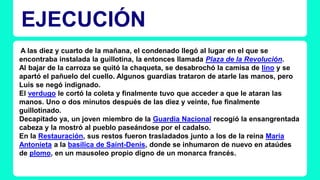 EJECUCIÓN 
A las diez y cuarto de la mañana, el condenado llegó al lugar en el que se 
encontraba instalada la guillotina, la entonces llamada Plaza de la Revolución. 
Al bajar de la carroza se quitó la chaqueta, se desabrochó la camisa de lino y se 
apartó el pañuelo del cuello. Algunos guardias trataron de atarle las manos, pero 
Luis se negó indignado. 
El verdugo le cortó la coleta y finalmente tuvo que acceder a que le ataran las 
manos. Uno o dos minutos después de las diez y veinte, fue finalmente 
guillotinado. 
Decapitado ya, un joven miembro de la Guardia Nacional recogió la ensangrentada 
cabeza y la mostró al pueblo paseándose por el cadalso. 
En la Restauración, sus restos fueron trasladados junto a los de la reina María 
Antonieta a la basílica de Saint-Denis, donde se inhumaron de nuevo en ataúdes 
de plomo, en un mausoleo propio digno de un monarca francés. 
 