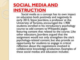 SOCIAL MEDIA AND
INSTRUCTION
Social media as a concept has its own impact
on education both positively and negatively. In
early 2013, Steve Joordens, a professor at the
University of Toronto, encouraged the 1,900
students enrolled in his introductory psychology
course to add content to Wikipedia pages
featuring content that related to the course. Like
other educators, Joordens argued that the
assignment would not only strengthen the site’s
psychology-related content, but also provide an
opportunity for students to engage in critical
reflection about the negotiations involved in
collaborative knowledge production. Examples of
these social medias and education includes:
 