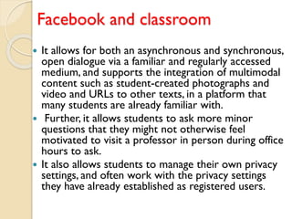 Facebook and classroom
 It allows for both an asynchronous and synchronous,
open dialogue via a familiar and regularly accessed
medium, and supports the integration of multimodal
content such as student-created photographs and
video and URLs to other texts, in a platform that
many students are already familiar with.
 Further, it allows students to ask more minor
questions that they might not otherwise feel
motivated to visit a professor in person during office
hours to ask.
 It also allows students to manage their own privacy
settings, and often work with the privacy settings
they have already established as registered users.
 