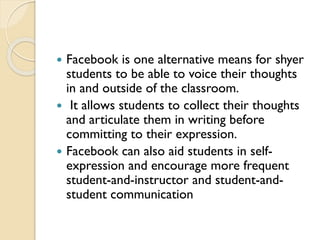  Facebook is one alternative means for shyer
students to be able to voice their thoughts
in and outside of the classroom.
 It allows students to collect their thoughts
and articulate them in writing before
committing to their expression.
 Facebook can also aid students in self-
expression and encourage more frequent
student-and-instructor and student-and-
student communication
 