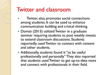 Twitter and classroom
 Twitter, also, promotes social connections
among students. It can be used to enhance
communication building and critical thinking.
 Domizi (2013) utilizedTwitter in a graduate
seminar requiring students to post weekly tweets
to extend classroom discussions. Students
reportedly usedTwitter to connect with content
and other students.
 Additionally, students found it “to be useful
professionally and personally”They also reported
that students usedTwitter to get up-to-date news
and connect with professionals in their field.
 