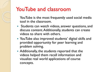 YouTube and classroom
YouTube is the most frequently used social media
tool in the classroom.
 Students can watch videos, answer questions, and
discuss content.Additionally, students can create
videos to share with others.
 YouTube also improved students’ digital skills and
provided opportunity for peer learning and
problem solving.
 Additionally, the students reported that the
videos helped them recall information and
visualize real world applications of course
concepts.
 