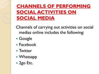 CHANNELS OF PERFORMING
SOCIAL ACTIVITIES ON
SOCIAL MEDIA
Channels of carrying out activities on social
medias online includes the following:
 Google
 Facebook
 Twitter
 Whatsapp
 2go Etc.
 