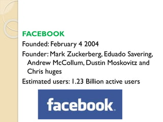 FACEBOOK
Founded: February 4 2004
Founder: Mark Zuckerberg, Eduado Savering,
Andrew McCollum, Dustin Moskovitz and
Chris huges
Estimated users: 1.23 Billion active users
 