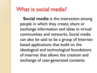 What is social media?
Social media is the interaction among
people in which they create, share or
exchange information and ideas in virtual
communities and networks. Social media
can also be said to be a group of Internet-
based applications that build on the
ideological and technological foundations
of internet that allows the creation and
exchange of user-generated contents.
 