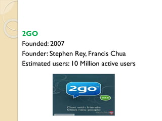 2GO
Founded: 2007
Founder: Stephen Rey, Francis Chua
Estimated users: 10 Million active users
 
